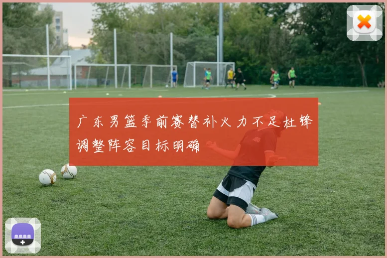 广东男篮季前赛替补火力不足杜锋调整阵容目标明确