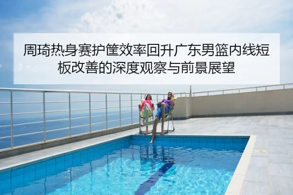 周琦热身赛护筐效率回升广东男篮内线短板改善的深度观察与前景展望